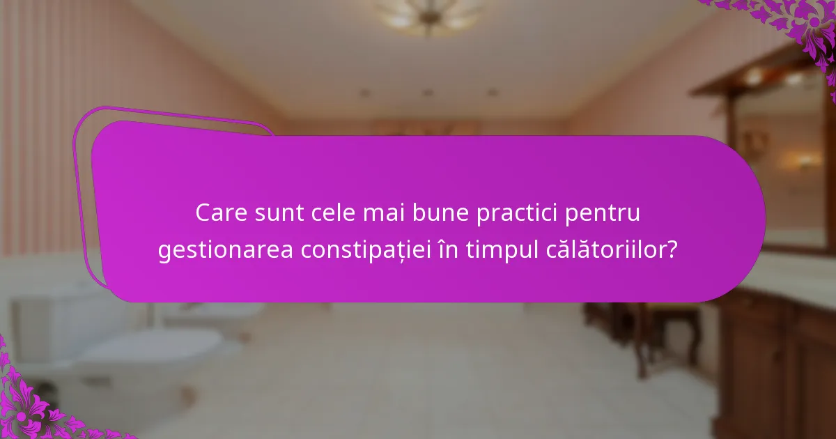 Care sunt cele mai bune practici pentru gestionarea constipației în timpul călătoriilor?