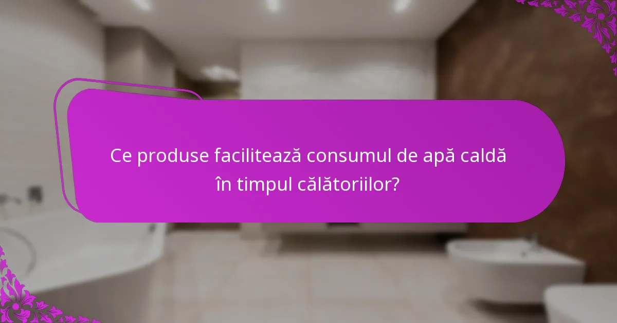 Ce produse facilitează consumul de apă caldă în timpul călătoriilor?
